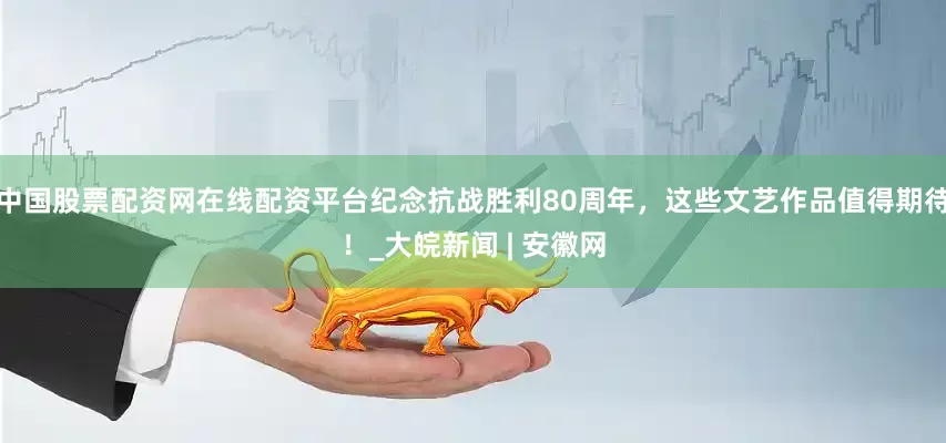 中国股票配资网在线配资平台纪念抗战胜利80周年，这些文艺作品值得期待！_大皖新闻 | 安徽网