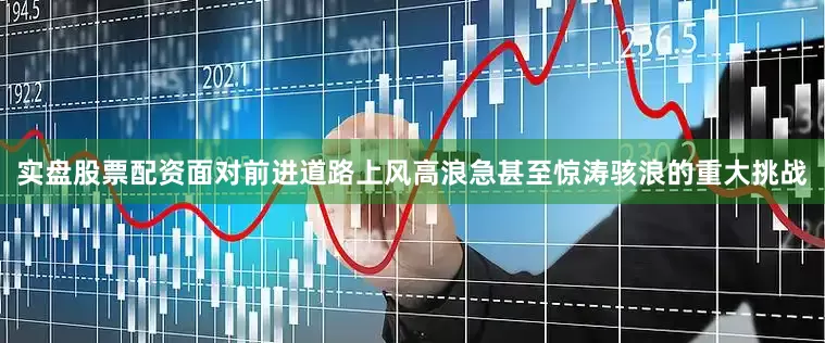 实盘股票配资面对前进道路上风高浪急甚至惊涛骇浪的重大挑战