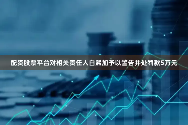 配资股票平台对相关责任人白熙加予以警告并处罚款5万元