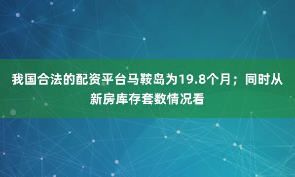 我国合法的配资平台马鞍岛为19.8个月；同时从新房库存套数情况看