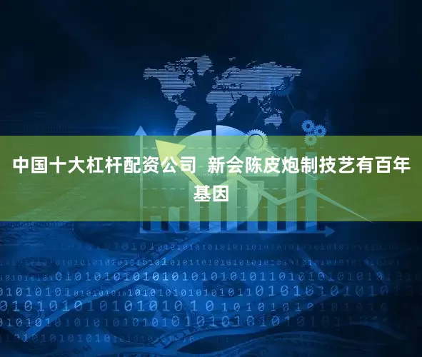 中国十大杠杆配资公司 新会陈皮炮制技艺有百年基因