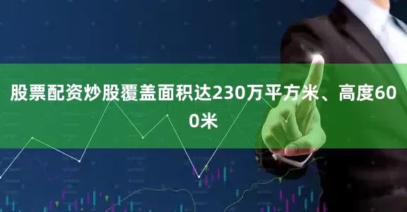 股票配资炒股覆盖面积达230万平方米、高度600米