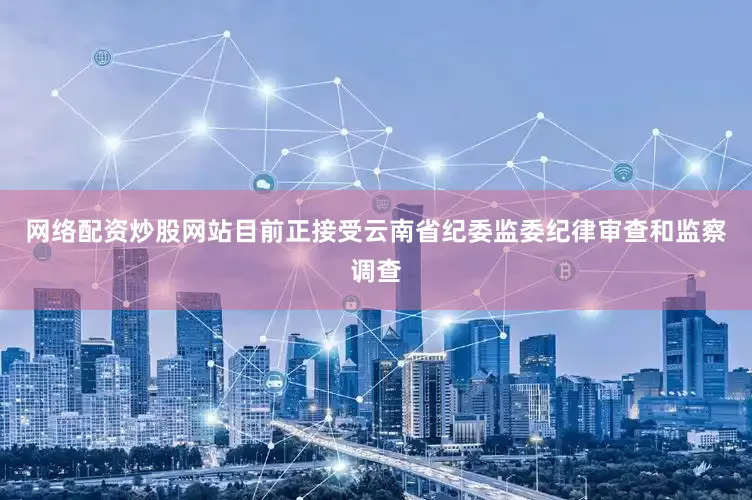 网络配资炒股网站目前正接受云南省纪委监委纪律审查和监察调查
