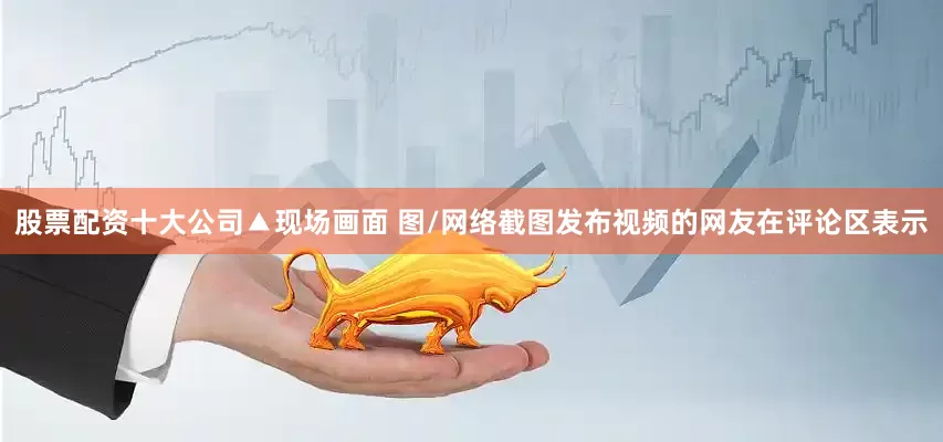 股票配资十大公司▲现场画面 图/网络截图发布视频的网友在评论区表示