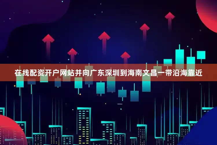 在线配资开户网站并向广东深圳到海南文昌一带沿海靠近