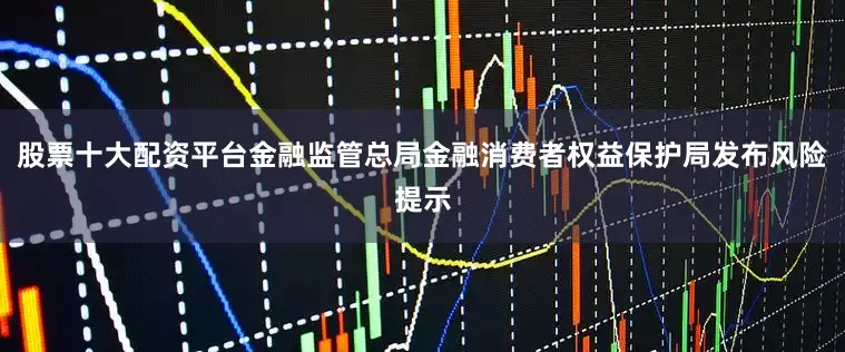 股票十大配资平台金融监管总局金融消费者权益保护局发布风险提示